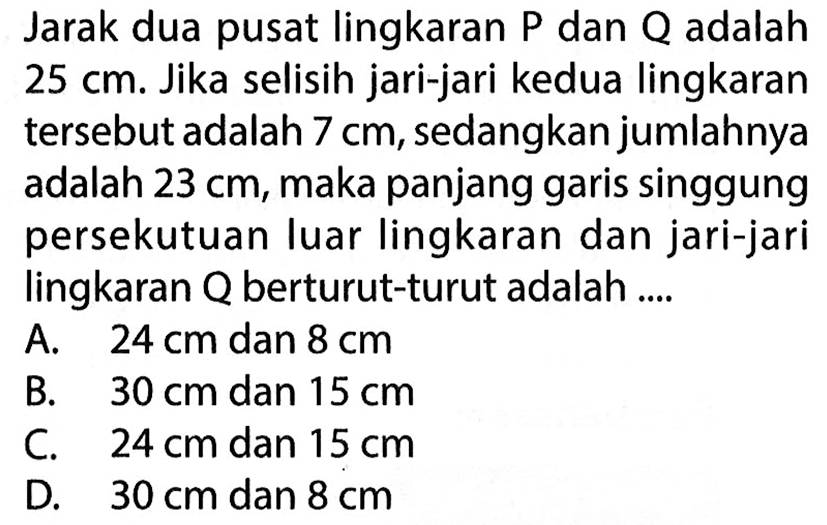 Jarak dua pusat lingkaran P dan Q adalah  25 cm . Jika selisih jari-jari kedua lingkaran tersebut adalah 7 cm, sedangkan jumlahnya adalah 23 cm , maka panjang garis singgung persekutuan luar lingkaran dan jari-jari lingkaran  Q  berturut-turut adalah ....