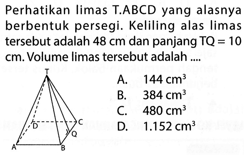 Perhatikan limas T.ABCD yang alasnya berbentuk persegi. Keliling alas limas tersebut adalah 48 cm dan panjang TQ=10 cm. Volume limas tersebut adalah ....  A. 144 cm^3 B. 384 cm^3 C. 480 cm^3 D. 1.152 cm^3