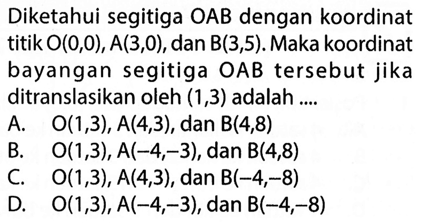 Diketahui segitiga OAB dengan koordinat titik O(0,0), A(3,0), dan B(3,5). Maka koordinat bayangan segitiga OAB tersebut jika ditranslasikan oleh (1,3) adalah ....