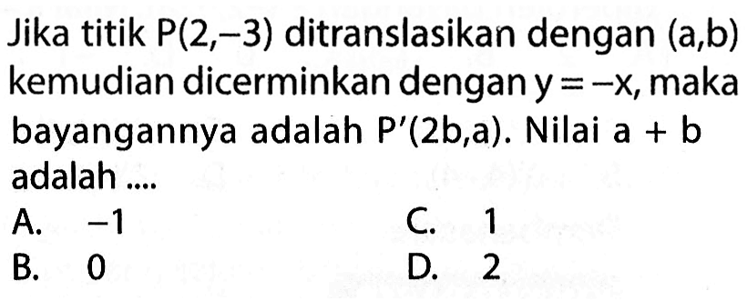 Jika titik P(2,-3) ditranslasikan dengan (a, b) kemudian dicerminkan dengan y=-x, maka bayangannya adalah P'(2b,a). Nilai a + b adalah ....
