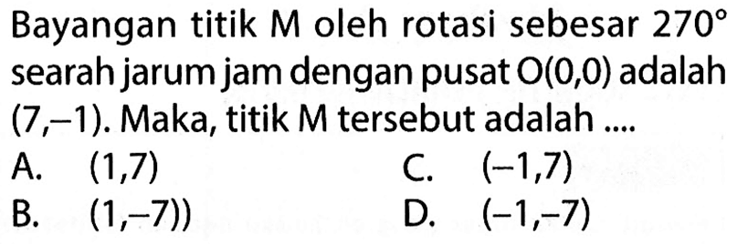 Bayangan titik  M  oleh rotasi sebesar  270  searah jarum jam dengan pusat  O(0,0)  adalah  (7,-1) . Maka, titik  M  tersebut adalah ....A.  (1,7) C.  (-1,7) B.  (1,-7)) D.  (-1,-7) 