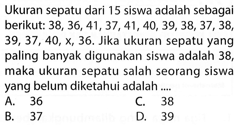 Ukuran sepatu dari 15 siswa adalah sebagai berikut: 38, 36, 41, 37, 41, 40, 39, 38, 37, 38, 39, 37, 40, x, 36. Jika ukuran sepatu yang paling banyak digunakan siswa adalah 38, maka ukuran sepatu salah seorang siswa yang belum diketahui adalah ... 