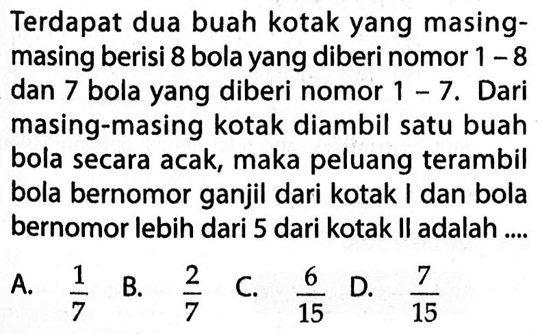 Terdapat dua buah kotak yang masingmasing berisi 8 bola yang diberi nomor  1-8  dan 7 bola yang diberi nomor  1-7 . Dari masing-masing kotak diambil satu buah bola secara acak, maka peluang terambil bola bernomor ganjil dari kotak I dan bola bernomor lebih dari 5 dari kotak II adalah ....A.  1/7 B.  2/7 C.  6/15 D.  7/15 