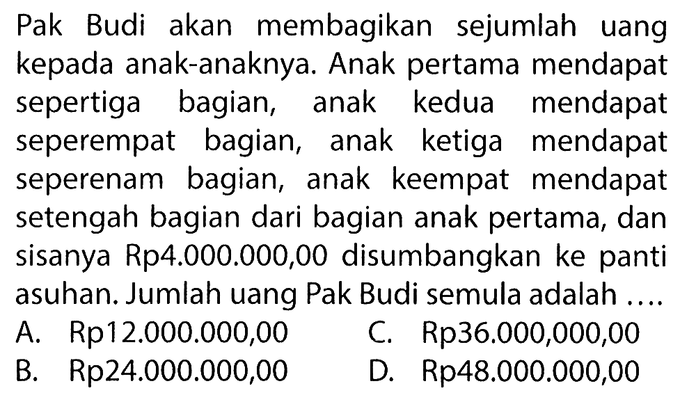 Pak Budi akan membagikan sejumlah uang kepada anak-anaknya. Anak pertama mendapat sepertiga bagian, anak kedua mendapat seperempat bagian, anak ketiga mendapat seperenam bagian, anak keempat mendapat setengah bagian dari bagian anak pertama, dan sisanya Rp4.000.000,00 disumbangkan ke panti asuhan. Jumlah uang Pak Budi semula adalah....
