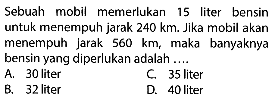 Sebuah mobil memerlukan 15 liter bensin untuk menempuh jarak 240 km. Jika mobil akan menempuh jarak 560 km, maka banyaknya bensin yang diperlukan adalah ...