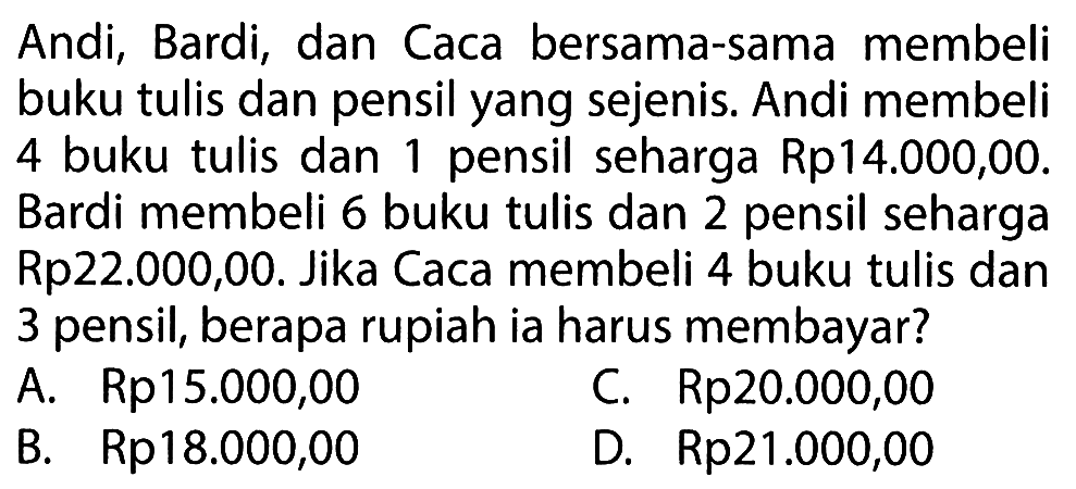 Andi, Bardi, dan Caca bersama-sama membeli buku tulis dan pensil yang sejenis. Andi membeli 4 buku tulis dan 1 pensil seharga Rp14.000,00. Bardi membeli 6 buku tulis dan 2 pensil seharga Rp22.000,00. Jika Caca membeli 4 buku tulis dan 3 pensil, berapa rupiah ia harus membayar?