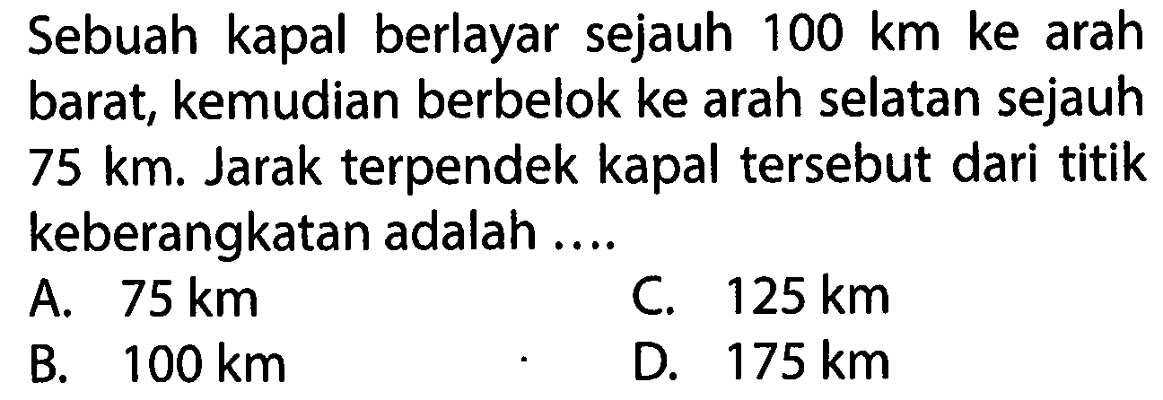Sebuah kapal berlayar sejauh 100 km ke arah barat, kemudian berbelok ke arah selatan sejauh 75 km. Jarak terpendek kapal tersebut dari titik keberangkatan adalah 