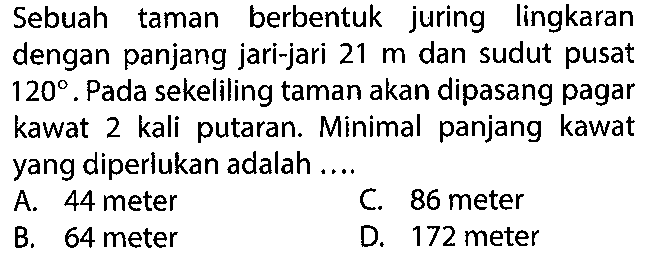 Sebuah taman berbentuk juring lingkaran dengan panjang jari-jari  21 m dan sudut pusat 120. Pada sekeliling taman akan dipasang pagar kawat 2 kali putaran. Minimal panjang kawat yang diperlukan adalah ....