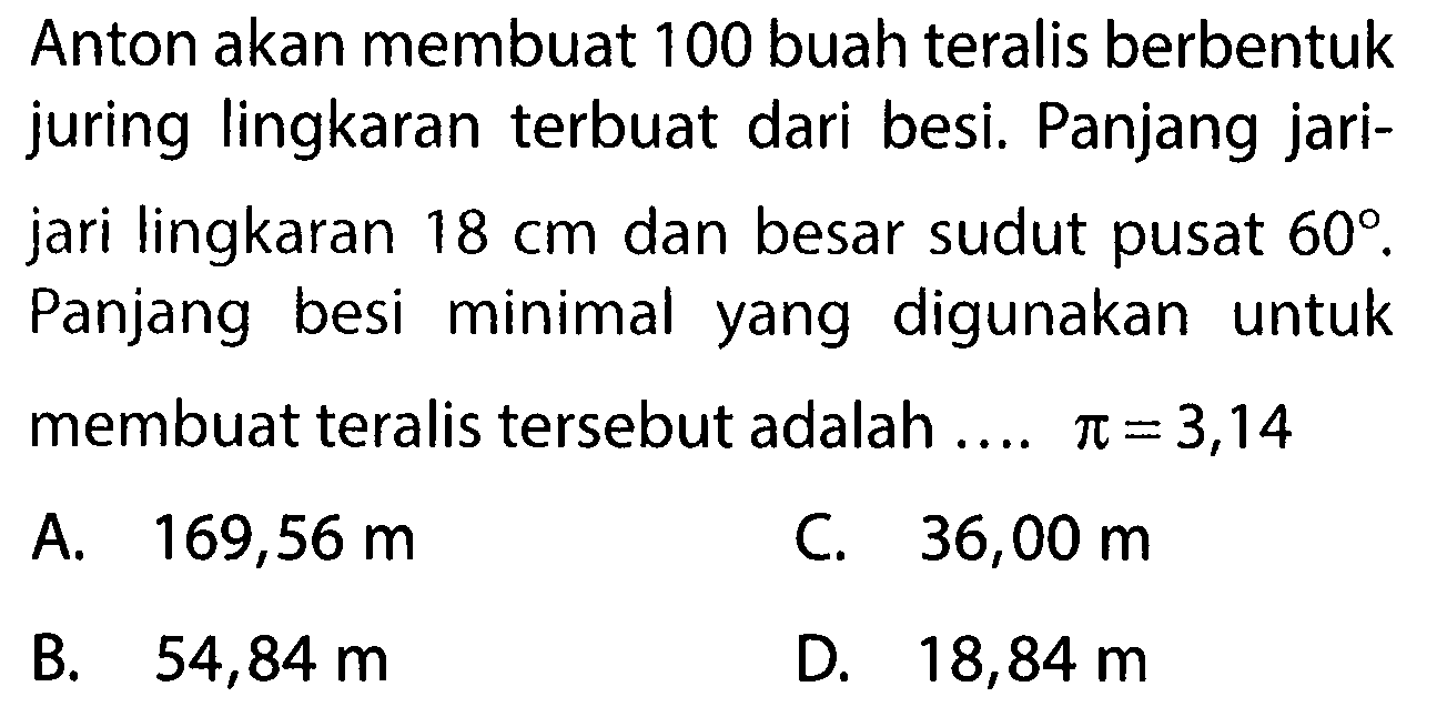 Anton akan membuat 100 buah teralis berbentuk juring lingkaran terbuat dari besi. Panjang jarijari lingkaran 18 cm dan besar sudut pusat  60.  Panjang besi minimal yang digunakan untuk membuat teralis tersebut adalah ....  pi=3,14 