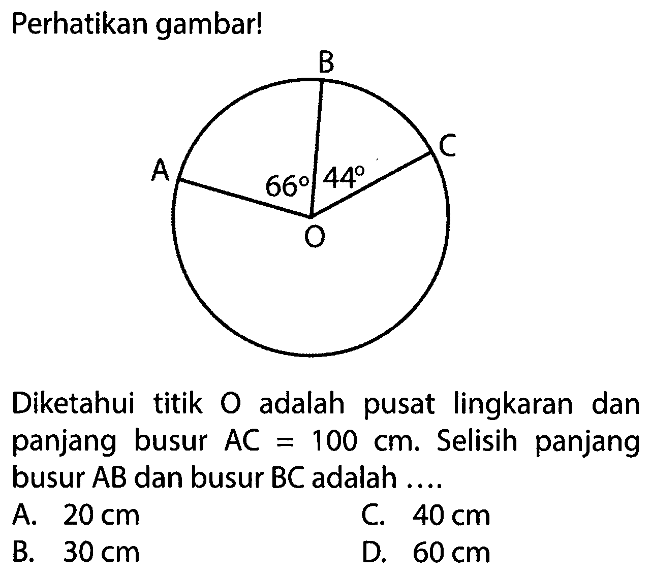 Perhatikan gambar! B A 66 44 C ODiketahui titik O adalah pusat lingkaran dan panjang busur AC=100 cm. Selisih panjang busur AB dan busur BC adalah .... A. 20 cm C. 40 cm B. 30 cm D. 60 cm