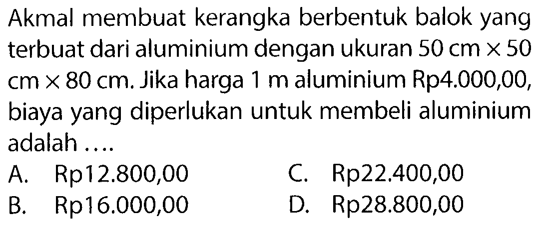 Akmal membuat kerangka berbentuk balok yang terbuat dari aluminium dengan ukuran 50 cm x 50 cm x 80 cm. Jika harga 1 m aluminium Rp4.000,00, biaya yang diperlukan untuk membeli aluminium adalah ....