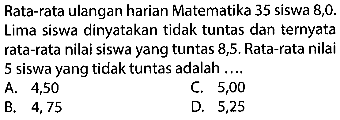 Rata-rata ulangan harian Matematika 35 siswa 8,0. Lima siswa dinyatakan tidak tuntas dan ternyata rata-rata nilai siswa yang tuntas 8,5. Rata-rata nilai 5 siswa yang tidak tuntas adalah ....