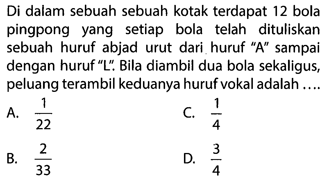 Di dalam sebuah sebuah kotak terdapat 12 bola pingpong yang setiap bola telah dituliskan sebuah huruf abjad urut dari huruf 'A' sampai dengan huruf 'L'. Bila diambil dua bola sekaligus, peluang terambil keduanya huruf vokal adalah ....