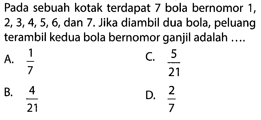 Pada sebuah kotak terdapat 7 bola bernomor 1,2,3,4,5,6,dan 7. Jika diambil dua bola, peluang terambil kedua bola bernomor ganjil adalah ....  