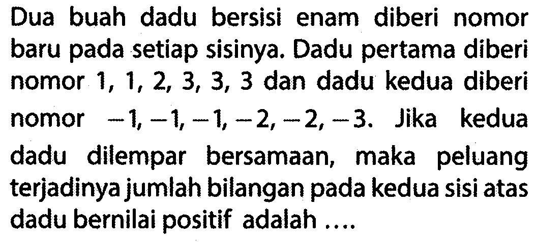 Dua buah dadu bersisi enam diberi nomor baru pada setiap sisinya. Dadu pertama diberi nomor 1, 1, 2, 3, 3, 3 dan dadu kedua diberi nomor -1, -1, -1, -2, -2, -3. Jika kedua dadu dilempar bersamaan, maka peluang terjadinya jumlah bilangan pada kedua sisi atas dadu bernilai positif adalah ....