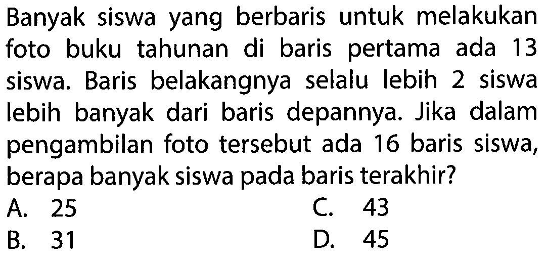 Banyak siswa yang berbaris untuk melakukan foto buku tahunan di baris pertama ada 13 siswa. Baris belakangnya selalu lebih 2 siswa lebih banyak dari baris depannya. Jika dalam pengambilan foto tersebut ada 16 baris siswa, berapa banyak siswa pada baris terakhir?