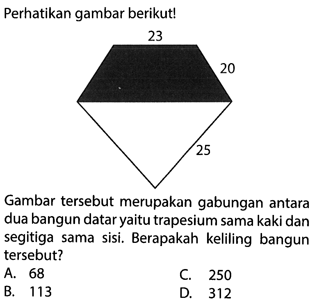 Perhatikan gambar berikut! 23 20 25 Gambar tersebut merupakan gabungan antara dua bangun datar yaitu trapesium sama kaki dan segitiga sama sisi. Berapakah keliling bangun tersebut? 