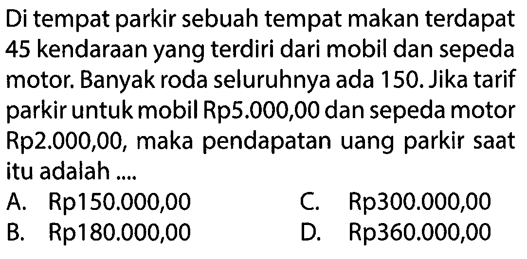 Di tempat parkir sebuah tempat makan terdapat 45 kendaraan yang terdiri dari mobil dan sepeda motor. Banyak roda seluruhnya ada 150. Jika tarif untuk mobil Rp5.000,00 dan sepeda motor parkir Rp2.000,00, maka pendapatan uang parkir saat itu adalah ....