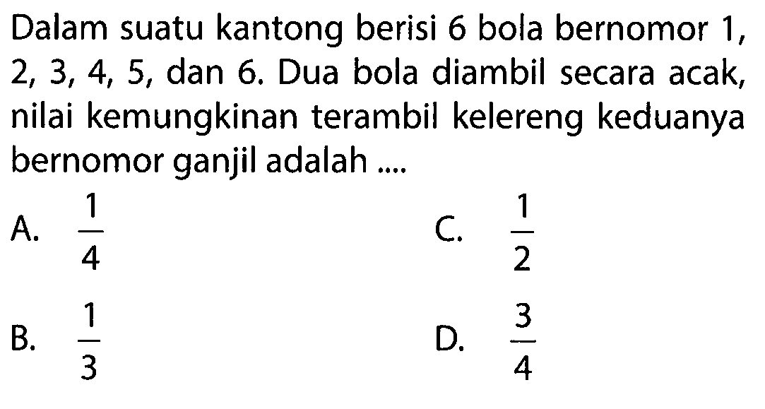 Dalam suatu kantong berisi 6 bola bernomor 1, 2, 3, 4, 5, dan 6. Dua bola diambil secara acak, nilai kemungkinan terambil kelereng keduanya bernomor ganjil adalah .... 
