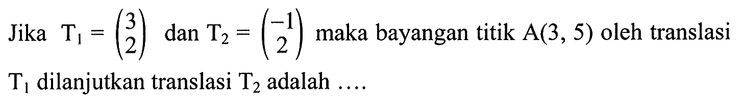 Jika T1=(3 2) dan T2=(-1 2) maka bayangan titik A(3, 5) oleh translasi T1 dilanjutkan translasi T2 adalah ....