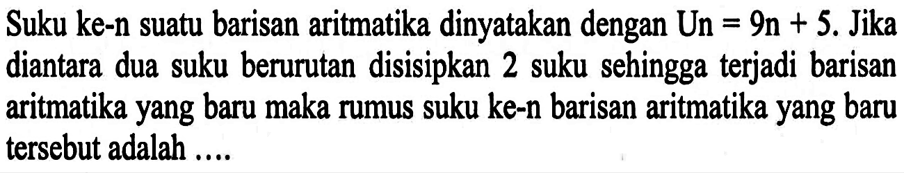 Suku ke-n suatu barisan aritmatika dinyatakan dengan Un =9n+5. Jika diantara dua suku berurutan disisipkan 2 suku sehingga terjadi barisan aritmatika yang baru maka rumus suku ke-n barisan aritmatika yang baru tersebut adalah ....