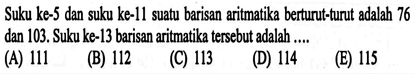 Suku ke-5 dan suku ke-11 suatu barisan aritmatika berturut-turut adalah 76 dan 103. Suku ke-13 barisan aritmatika tersebut adalah ....