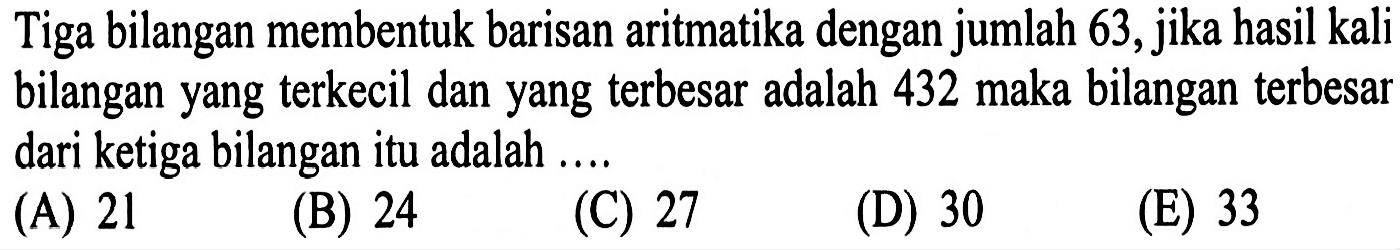 Tiga bilangan membentuk barisan aritmatika dengan jumlah 63, jika hasil kali bilangan yang terkecil dan yang terbesar adalah 432 maka bilangan terbesar dari ketiga bilangan itu adalah ....