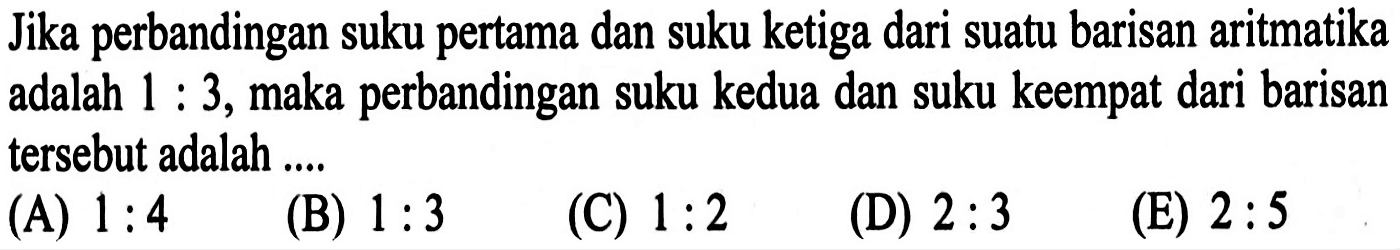 Jika perbandingan suku pertama dan suku ketiga dari suatu barisan aritmatika adalah  1: 3 , maka perbandingan suku kedua dan suku keempat dari barisan tersebut adalah ....(A)  1: 4 (B)  1: 3 (C)  1: 2 (D)  2: 3 (E)  2: 5 