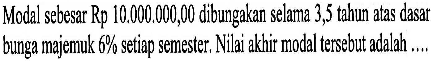 Modal sebesar Rp 10.000.000,00 dibungakan selama 3,5 tahun atas dasar bunga majemuk  6%  setiap semester, Nilai akhir modal tersebut adalah ....