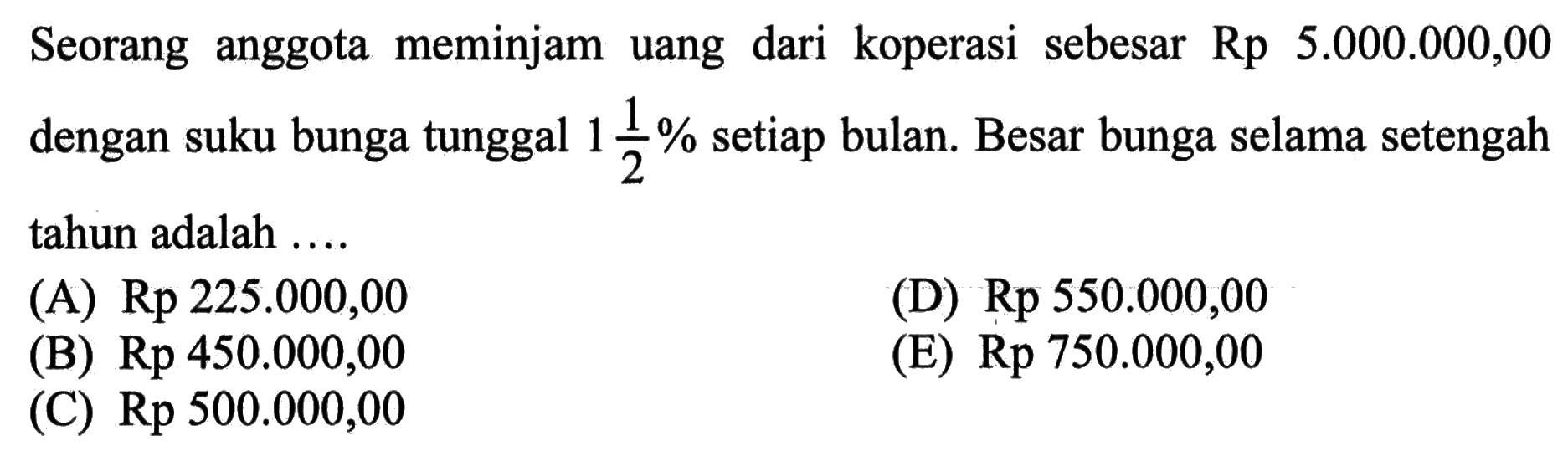 Seorang anggota meminjam uang dari koperasi sebesar  Rp5.000 .000,00  dengan suku bunga tunggal  1 1/2%  setiap bulan. Besar bunga selama setengah tahun adalah ....