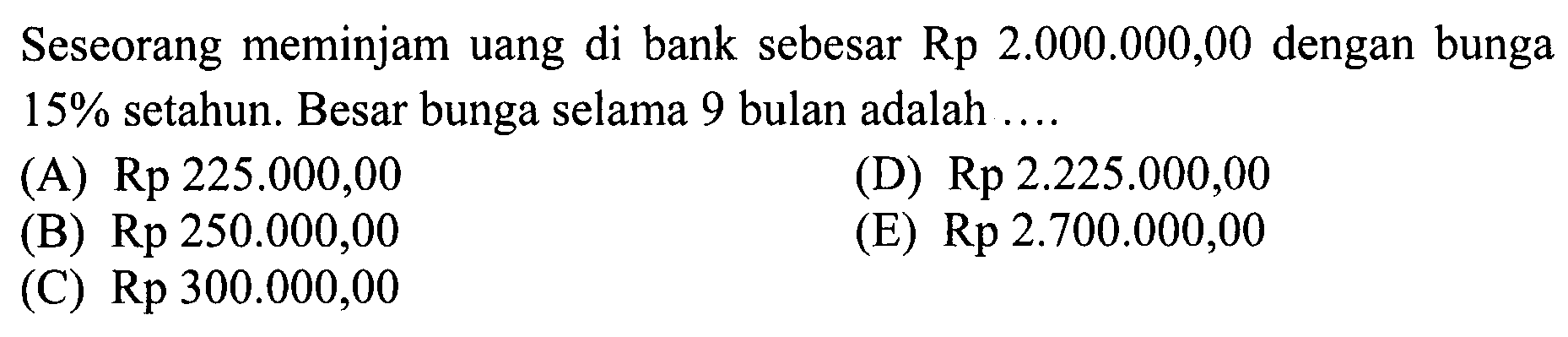 Seseorang meminjam uang di bank sebesar Rp 2.000.000,00 dengan bunga 15% setahun. Besar bunga selama 9 bulan adalah .... 