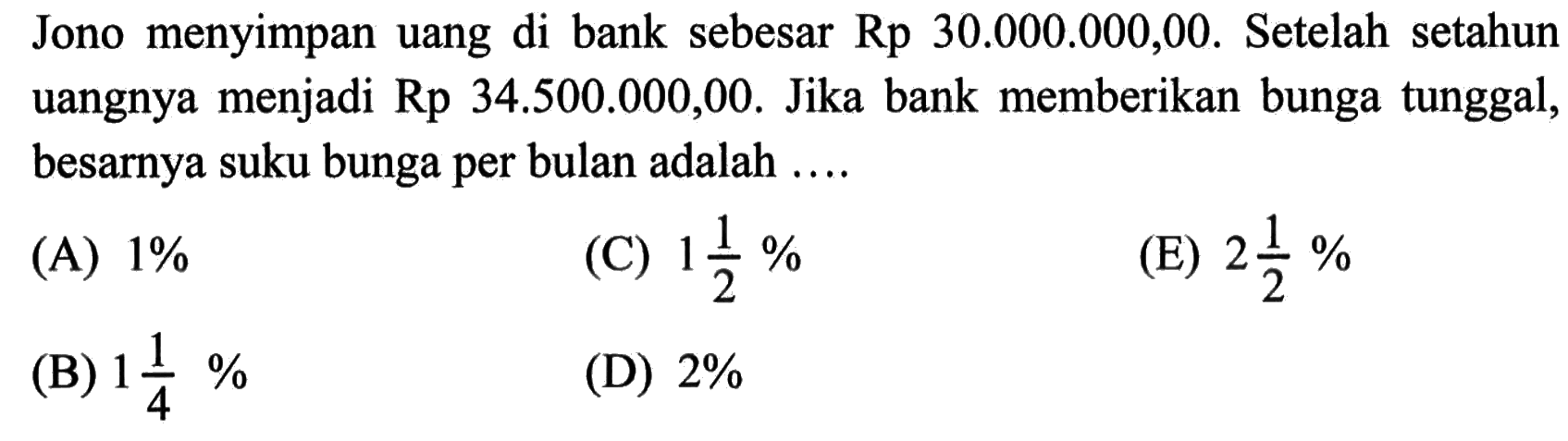 Jono menyimpan uang di bank sebesar Rp30.000.000,00. Setelah setahun uangnya menjadi Rp34.500.000,00. Jika bank memberikan bunga tunggal, besarnya suku bunga per bulan adalah .... 
