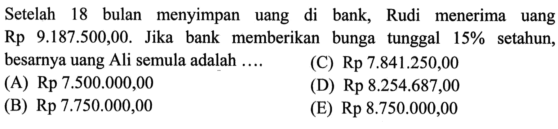 Setelah 18 bulan menyimpan uang di bank, Rudi menerima uang Rp 9.187.500,00. Jika bank memberikan bunga tunggal 15% setahun, besarnya uang Ali semula adalah ...