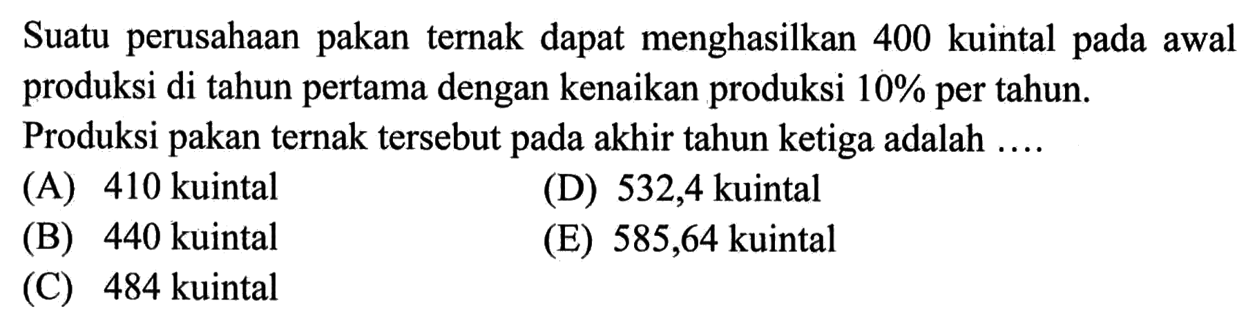 Suatu perusahaan pakan ternak dapat menghasilkan 400 kuintal pada awal produksi di tahun pertama dengan kenaikan produksi 10% per tahun.
Produksi pakan ternak tersebut pada akhir tahun ketiga adalah .... 