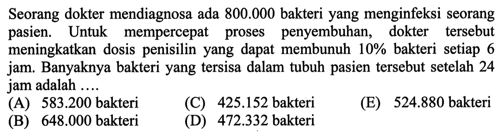 Seorang dokter mendiagnosa ada 800.000 bakteri yang menginfeksi seorang pasien. Untuk mempercepat proses penyembuhan, dokter tersebut meningkatkan dosis penisilin yang dapat membunuh 10% bakteri setiap 6 jam. Banyaknya bakteri yang tersisa dalam tubuh pasien tersebut setelah 24 jam adalah ...