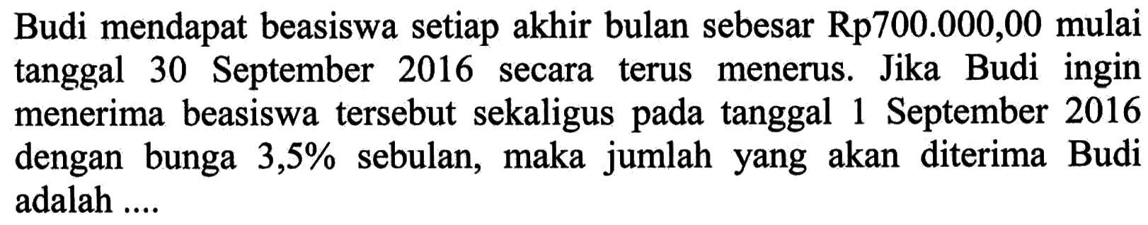 Budi mendapat beasiswa setiap akhir bulan sebesar Rp700.000,00 mulai tanggal 30 September 2016 secara terus menerus. Jika Budi ingin menerima beasiswa tersebut sekaligus pada tanggal 1 September 2016 dengan bunga 3,5% sebulan, maka jumlah yang akan diterima Budi adalah ... 