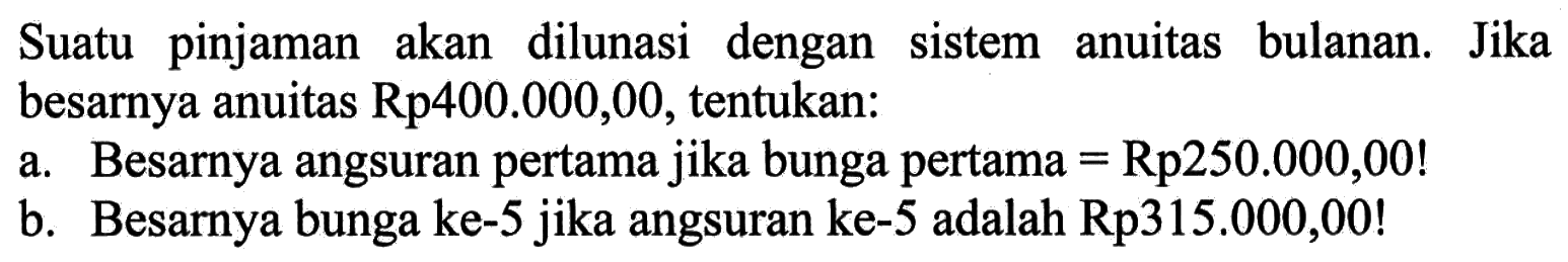 Suatu pinjaman akan dilunasi dengan sistem anuitas bulanan. Jika besarnya anuitas Rp400.000,00, tentukan: a. Besarnya angsuran pertama jika bunga pertama=Rp250.000,00! b. Besarnya bunga ke-5 jika angsuran ke-5 adalah Rp315.000,00!