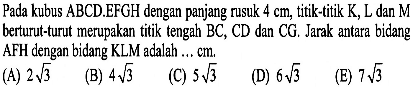 Pada kubus ABCD EFGH dengan panjang rusuk 4 cm, titik-titik K, L dan M berturut-turut merupakan titik tengah BC, CD dan CG, Jarak antara bidang AFH dengan bidang KLM adalah ... Cm.