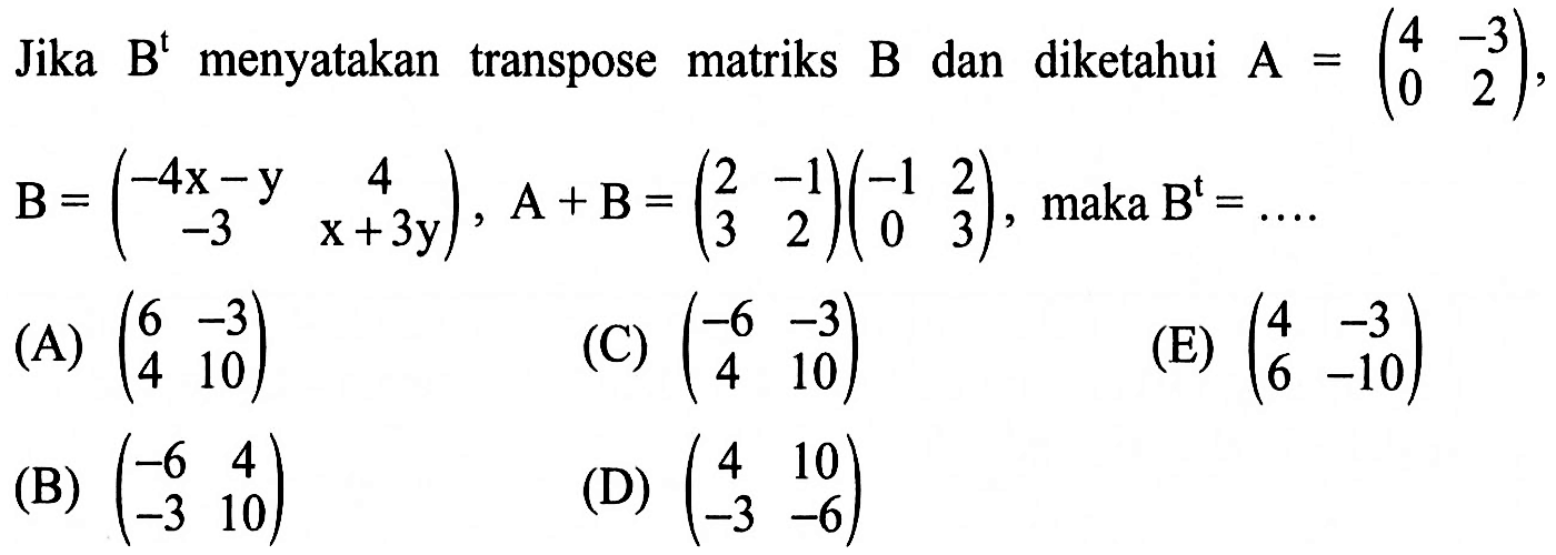 Jika B^t menyatakan transpose matriks B dan diketahui A = (4 -3 0 2), B= (-4x-y 4 -3 x+3y), A+B = (2 -1 3 2)(-1 2 0 3), maka B^t=...