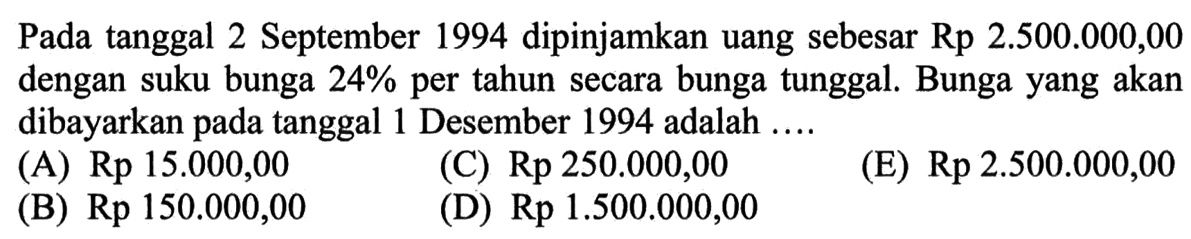 Pada tanggal 2 September 1994 dipinjamkan uang sebesar Rp 2.500.000,00 dengan suku bunga 24% per tahun secara bunga tunggal. Bunga yang akan dibayarkan pada tanggal 1 Desember 1994 adalah ....