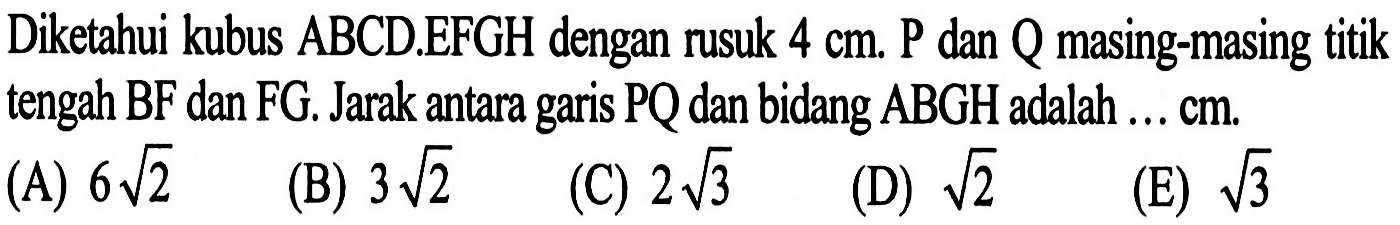 Diketahui kubus ABCD.EFGH dengan rusuk 4 cm. P dan Q masing-masing titik tengah BF dan FG. Jarak antara garis PQ dan bidang ABGH adalah .... cm.