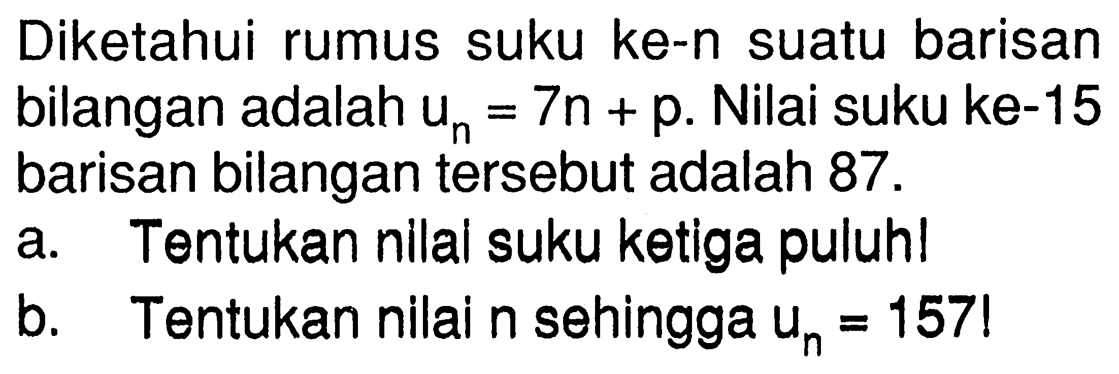 Diketahui rumus suku ke-n suatu barisan bilangan adalah un = 7n + p. Nilai suku ke-15 barisan bilangan tersebut adalah 87. a. Tentukan nilai suku ketiga puluh! b. Tentukan nilai n sehingga Un = 157!