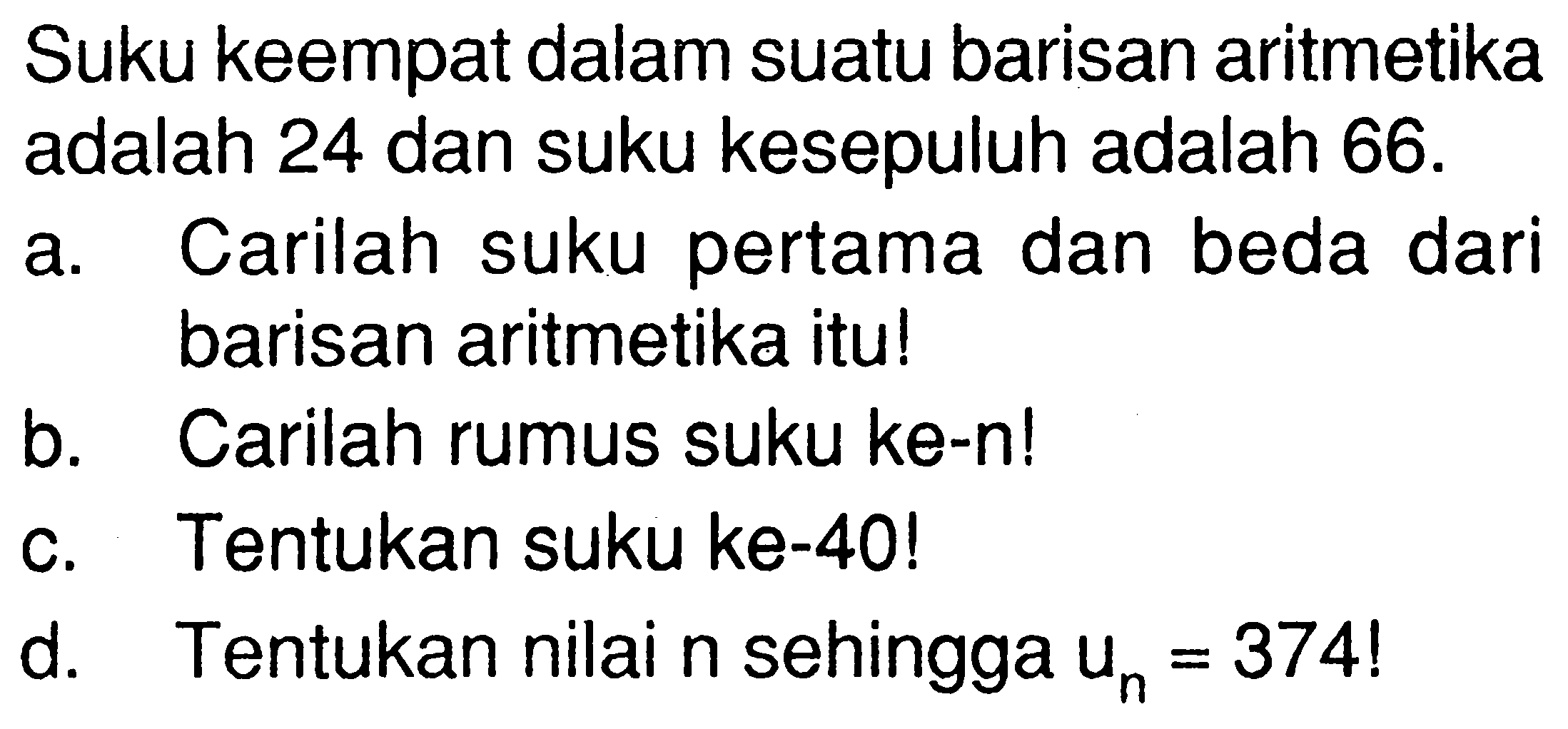 Suku keempat dalam suatu barisan aritmetika adalah 24 dan suku kesepuluh adalah 66. 
a. Carilah suku pertama dan beda dari barisan aritmetika itu! 
b. Carilah rumus suku ke-n! 
c. Tentukan suku ke-40! 
d. Tentukan nilai n sehingga un=374 ! 