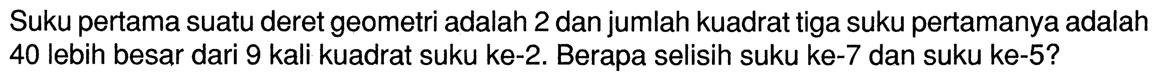 Suku pertama suatu deret geometri adalah 2 dan jumlah kuadrat tiga suku pertamanya adalah 40 lebih besar dari 9 kali kuadrat suku ke-2. Berapa selisih suku ke-7 dan suku ke-5?