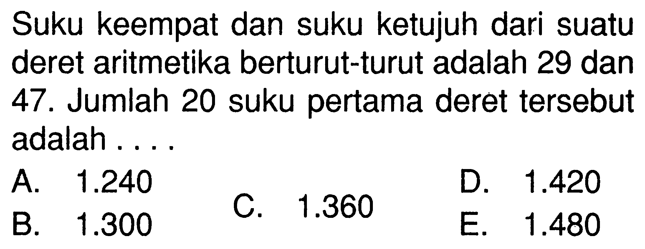 Suku keempat dan suku ketujuh dari suatu deret aritmetika berturut-turut adalah 29 dan 47. Jumlah 20 suku pertama deret tersebut adalah ....