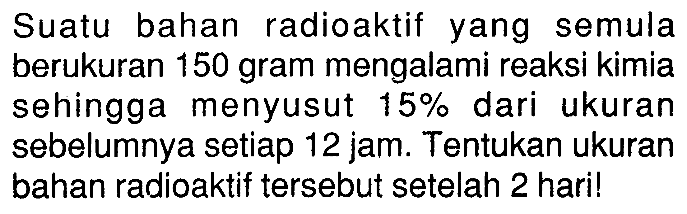 Suatu bahan radioaktif yang semula berukuran 150 gram mengalami reaksi kimia sehingga menyusut 15% dari ukuran sebelumnya setiap 12 jam. Tentukan ukuran bahan radioaktif tersebut setelah 2 hari! 