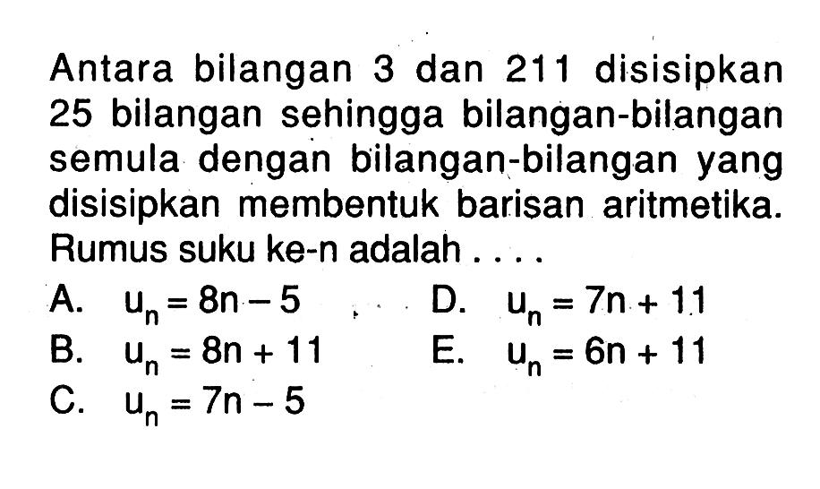 Antara bilangan 3 dan 211 disisipkan 25 bilangan sehingga bilangan-bilangan semula dengan bilangan-bilangan yang disisipkan membentuk barisan aritmetika. Rumus suku ke-n adalah ....