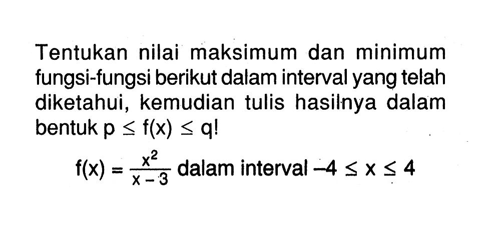 Tentukan nilai maksimum dan minimum fungsi-fungsi berikut dalam interval yang telah diketahui, kemudian tulis hasilnya dalam bentuk  p <= f(x) <= q !  f(x)=x^2/x-3  dalam interval  -4 <= x <= 4 