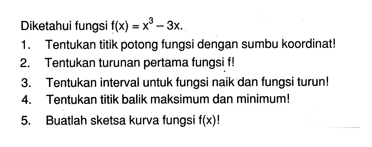 Diketahui fungsi f(x)=x^3-3x.1. Tentukan titik potong fungsi dengan sumbu koordinat!2. Tentukan turunan pertama fungsi f! 3. Tentukan interval untuk fungsi naik dan fungsi turun!4. Tentukan titik balik maksimum dan minimum!5. Buatlah sketsa kurva fungsi f(x)! 