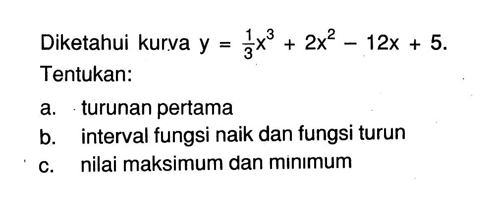 Diketahui kurva y = 1/3 x^3 + 2x^2 - 12x + 5. 
Tentukan: 
a. turunan pertama 
b. interval fungsi naik dan fungsi turun 
c. nilai maksimum dan minimum 